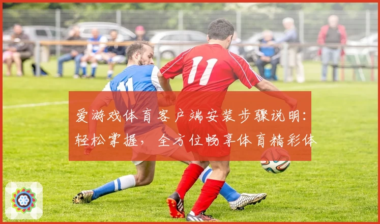 爱游戏体育客户端安装步骤说明：轻松掌握，全方位畅享体育精彩体验