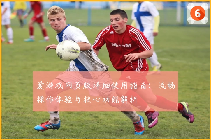 爱游戏网页版详细使用指南：流畅操作体验与核心功能解析