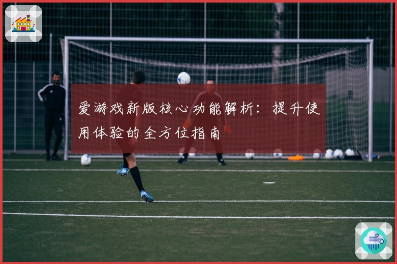爱游戏新版核心功能解析：提升使用体验的全方位指南