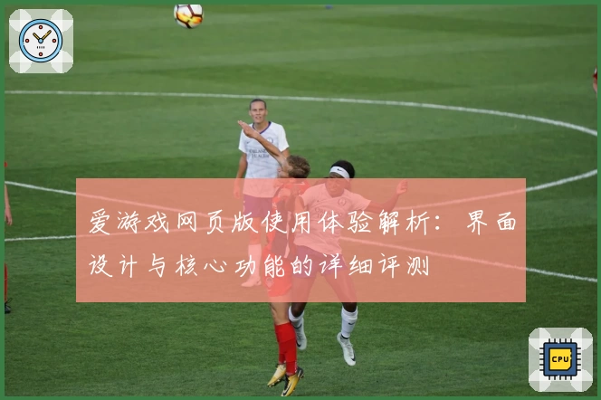 爱游戏网页版使用体验解析：界面设计与核心功能的详细评测