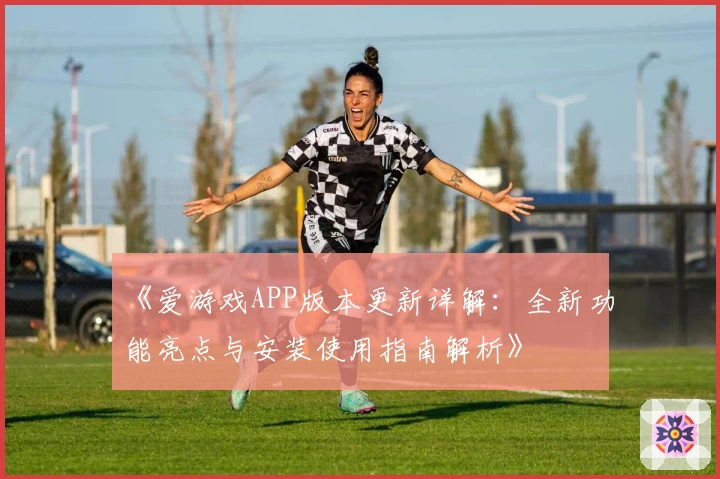 《爱游戏APP版本更新详解：全新功能亮点与安装使用指南解析》