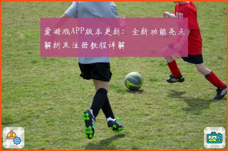 爱游戏APP版本更新：全新功能亮点解析及注册教程详解
