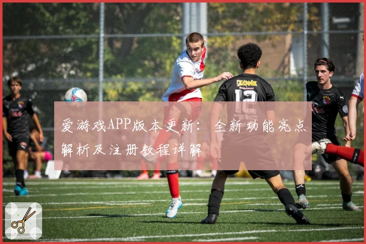 爱游戏APP版本更新：全新功能亮点解析及注册教程详解