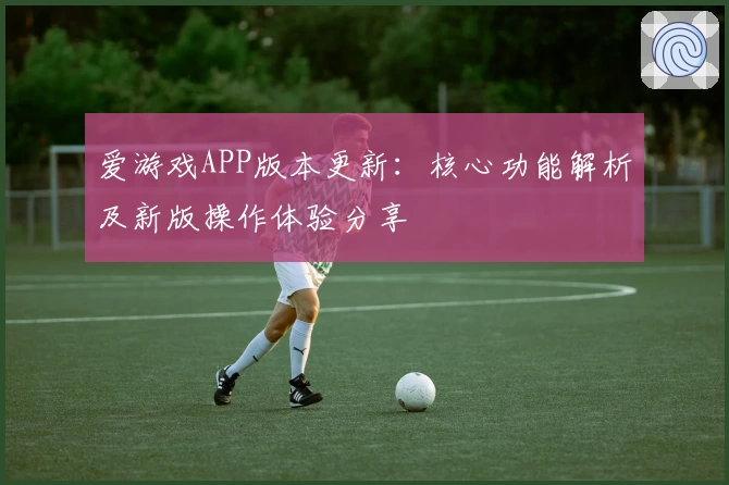 爱游戏APP版本更新：核心功能解析及新版操作体验分享