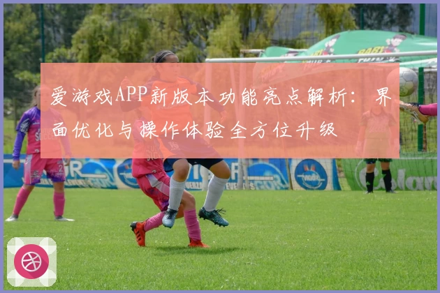 爱游戏APP新版本功能亮点解析：界面优化与操作体验全方位升级