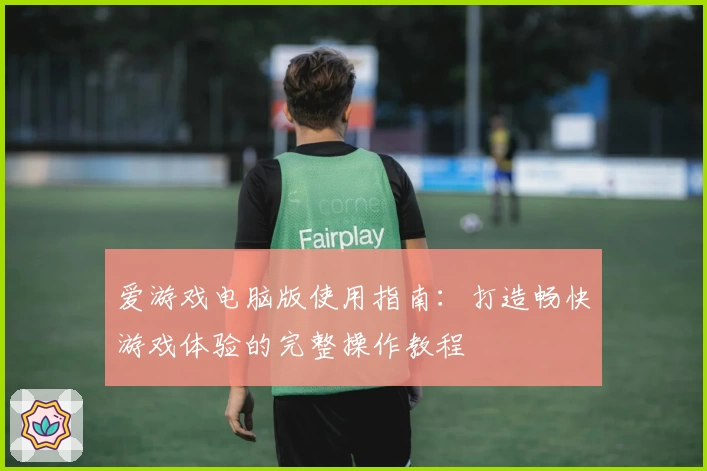 爱游戏电脑版使用指南：打造畅快游戏体验的完整操作教程