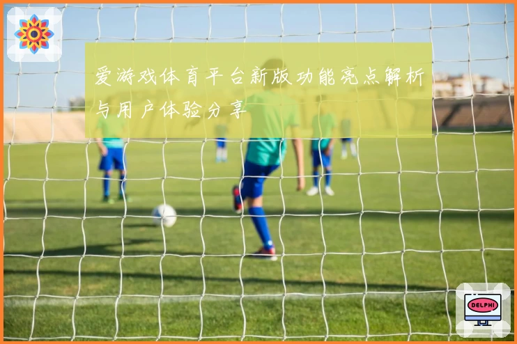 爱游戏体育平台新版功能亮点解析与用户体验分享