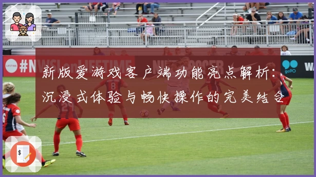 新版爱游戏客户端功能亮点解析：沉浸式体验与畅快操作的完美结合
